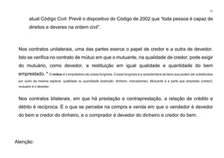 27
atual Código Civil: Prevê o dispositivo do Código de 2002 que “toda pessoa é capaz de
direitos e deveres na ordem civil”.
Nos contratos unilaterais, uma das partes exerce o papel de credor e a outra de devedor.
Isto se verifica no contrato de mútuo em que o mutuante, na qualidade de credor, pode exigir
do mutuário, como devedor, a restituição em igual qualidade e quantidade do bem
emprestado. * O mútuo é o empréstimo de coisas fungíveis. Coisas fungíveis é a característica de bens que podem ser substituídos
por outro da mesma espécie, qualidade ou quantidade (exemplo: dinheiro, mercadorias). Mutuante é a parte que empresta (credor);
mutuário é o devedor.
Nos contratos bilaterais, em que há prestação e contraprestação, a relação de crédito e
débito é recíproca. É o que se percebe na compra e venda em que o vendedor é devedor
do bem e credor do dinheiro, e o comprador é devedor do dinheiro e credor do bem.
Atenção:
 