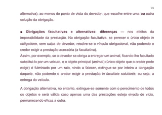 279
alternativa), ao menos do ponto de vista do devedor, que escolhe entre uma ou outra
solução da obrigação.
■ Obrigações facultativas e alternativas: diferenças — nos efeitos da
impossibilidade da prestação. Na obrigação facultativa, se perecer o único objeto in
obligatione, sem culpa do devedor, resolve-se o vínculo obrigacional, não podendo o
credor exigir a prestação acessória (a facultativa).
Assim, por exemplo, se o devedor se obriga a entregar um animal, ficando-lhe facultado
substitui-lo por um veículo, e o objeto principal (animal) (único objeto que o credor pode
exigir) é fulminado por um raio, vindo a falecer, extingue-se por inteiro a obrigação
daquele, não podendo o credor exigir a prestação in facultate solutionis, ou seja, a
entrega do veículo.
A obrigação alternativa, no entanto, extingue-se somente com o perecimento de todos
os objetos e será válida caso apenas uma das prestações esteja eivada de vício,
permanecendo eficaz a outra.
 