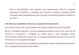 281
Caso a impossibilidade, quer originária, quer superveniente, refira-se à segunda
prestação (à facultativa), a obrigação será mantida em relação à prestação devida
(principal), apenas desaparecendo para o devedor a possibilidade prática de substituí-la
por outra.
Das diferenças apontadas, decorrem as seguintes consequências:
a) o credor só pode pedir a coisa propriamente devida (o objeto principal da obrigação);
b) se, na obrigação alternativa, uma das prestações consistir em fato ilícito, coisa fora do
comércio ou inexistente, a obrigação se projeta sobre a outra prestação devida,
permanecendo subsistente, ao passo que, na obrigação facultativa, ela se torna nula, por se
transformar numa obrigação sem objeto;
c) perecendo a coisa devida, na obrigação facultativa fica o devedor inteiramente desonerado;
pois a obrigação fica igualmente sem objeto.
 