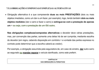 283
7.5.1.OBRIGAÇÕES COMPOSTAS/COMPLEXAS ALTERNATIVAS
• Obrigação alternativa é a que compreende duas ou mais PRESTAÇÕES (dois ou mais
objetos imediatos, como um dar e um fazer, por exemplo), logo, tendo também dois ou mais
objetos mediatos (dar o carro e fazer o carro) e extingue-se com a prestação de apenas
um = ou seja, com a prestação de um OU outro.
Nas obrigações complexas/compostas alternativas o devedor deve várias prestações,
mas, por convenção das partes, somente uma delas há de ser cumprida, mediante escolha
do devedor (em regra, cabendo disposição em contrário = a vontade das partes expressa no
contrato pode determinar que a escolha caberá ao credor).
Por exemplo, a obrigação assumida pela seguradora de, em caso de sinistro, dar outro carro
ao segurado ou mandar reparar o veículo danificado, como este preferir.
CAPÍTULO IV
DAS OBRIGAÇÕES ALTERNATIVAS
 