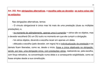 284
Art. 252. Nas obrigações alternativas, a escolha cabe ao devedor, se outra coisa não
se estipulou.
Nas obrigações alternativas, temos:
- O vínculo obrigacional é único mas há mais de uma prestação (duas ou múltiplas
prestações), e,
- no momento do adimplemento, apenas uma é cumprida = vários são os objetos, mas
o devedor escolherá OU um OU outro no momento em que ele cumprir a obrigação.
- há vários objetos, devendo a escolha recair em apenas um deles.
- efetuada a escolha (pelo devedor, em regra) há a individualização da prestação e as
demais ficam liberadas, como se, desde o início, fosse a única objetivada na obrigação,
sendo, por isso, uma obrigação única, com prestações várias, realizando-se, pela escolha,
com força retroativa, na concentração numa delas e a consequente exigibilidade, como se
fosse simples desde a sua constituição.
 
