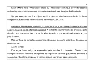 285
Ex.: Se Maria deve 100 caixas de alface ou 100 caixas de tomate, e o devedor escolhe
os tomates, compreende-se que a obrigação era de entregar tomates desde o início.
Se, por exemplo, um dos objetos devidos perecer, não haverá extinção do liame
obrigacional, subsistindo o débito quanto ao outro (CC, art. 253).
A escolha é do devedor em razão do favor debitoris, a escolha ou concentração cabe
ao devedor, pois é dele o fardo obrigacional. A lei facilita o cumprimento da prestação pelo
devedor, pois isso aumenta a chance de adimplemento, o que, em última instância, é bom
para o credor.
Mas por força do contrato que originar a obrigação, a escolha poderá ser do credor ou
de um terceiro.
Assim, temos:
Pela regra desse artigo, o responsável pela escolha é o devedor. Cite-se como
exemplo a cláusula frequente em apólices de seguros de veículos que permite a escolha à
seguradora (devedora) em pagar o valor do seguro ou mandar fazer o conserto.
 