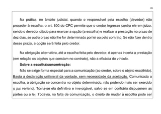 286
Na prática, no âmbito judicial, quando o responsável pela escolha (devedor) não
proceder à escolha, o art. 800 do CPC permite que o credor ingresse contra ele em juízo,
sendo o devedor citado para exercer a opção (a escolha) e realizar a prestação no prazo de
dez dias, se outro prazo não lhe for determinado por lei ou pelo contrato. Se não fizer dentro
desse prazo, a opção será feita pelo credor.
Na obrigação alternativa, até a escolha feita pelo devedor, é apenas incerta a prestação
(em relação os objetos que constam no contrato), não a eficácia do vínculo.
Sobre a escolha/concentração:
Não se exige forma especial para a comunicação (ao credor, sobre o objeto escolhido).
Basta a declaração unilateral da vontade, sem necessidade da aceitação. Comunicada a
escolha, a obrigação se concentra no objeto determinado, não podendo mais ser exercido
o jus variandi. Torna-se ela definitiva e irrevogável, salvo se em contrário dispuserem as
partes ou a lei. Todavia, na falta de comunicação, o direito de mudar a escolha pode ser
 