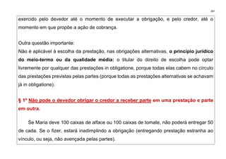 287
exercido pelo devedor até o momento de executar a obrigação, e pelo credor, até o
momento em que propõe a ação de cobrança.
Outra questão importante:
Não é aplicável à escolha da prestação, nas obrigações alternativas, o princípio jurídico
do meio-termo ou da qualidade média: o titular do direito de escolha pode optar
livremente por qualquer das prestações in obligatione, porque todas elas cabem no círculo
das prestações previstas pelas partes (porque todas as prestações alternativas se achavam
já in obligatione).
§ 1º Não pode o devedor obrigar o credor a receber parte em uma prestação e parte
em outra.
Se Maria deve 100 caixas de alface ou 100 caixas de tomate, não poderá entregar 50
de cada. Se o fizer, estará inadimplindo a obrigação (entregando prestação estranha ao
vínculo, ou seja, não avençada pelas partes).
 