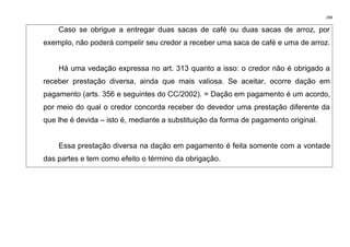 288
Caso se obrigue a entregar duas sacas de café ou duas sacas de arroz, por
exemplo, não poderá compelir seu credor a receber uma saca de café e uma de arroz.
Há uma vedação expressa no art. 313 quanto a isso: o credor não é obrigado a
receber prestação diversa, ainda que mais valiosa. Se aceitar, ocorre dação em
pagamento (arts. 356 e seguintes do CC/2002). = Dação em pagamento é um acordo,
por meio do qual o credor concorda receber do devedor uma prestação diferente da
que lhe é devida – isto é, mediante a substituição da forma de pagamento original.
Essa prestação diversa na dação em pagamento é feita somente com a vontade
das partes e tem como efeito o término da obrigação.
 
