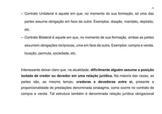 28
– Contrato Unilateral é aquele em que, no momento da sua formação, só uma das
partes assume obrigação em face da outra. Exemplos: doação, mandato, depósito,
etc.
– Contrato Bilateral é aquele em que, no momento de sua formação, ambas as partes
assumem obrigações recíprocas, uma em face da outra. Exemplos: compra e venda,
locação, permuta, sociedade, etc.
Interessante deixar claro que, na atualidade, dificilmente alguém assume a posição
isolada de credor ou devedor em uma relação jurídica. Na maioria das vezes, as
partes são, ao mesmo tempo, credoras e devedoras entre si, presente a
proporcionalidade de prestações denominada sinalagma, como ocorre no contrato de
compra e venda. Tal estrutura também é denominada relação jurídica obrigacional
 