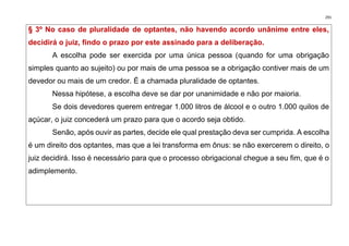291
§ 3º No caso de pluralidade de optantes, não havendo acordo unânime entre eles,
decidirá o juiz, findo o prazo por este assinado para a deliberação.
A escolha pode ser exercida por uma única pessoa (quando for uma obrigação
simples quanto ao sujeito) ou por mais de uma pessoa se a obrigação contiver mais de um
devedor ou mais de um credor. É a chamada pluralidade de optantes.
Nessa hipótese, a escolha deve se dar por unanimidade e não por maioria.
Se dois devedores querem entregar 1.000 litros de álcool e o outro 1.000 quilos de
açúcar, o juiz concederá um prazo para que o acordo seja obtido.
Senão, após ouvir as partes, decide ele qual prestação deva ser cumprida. A escolha
é um direito dos optantes, mas que a lei transforma em ônus: se não exercerem o direito, o
juiz decidirá. Isso é necessário para que o processo obrigacional chegue a seu fim, que é o
adimplemento.
 