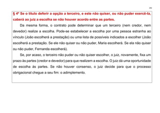 292
§ 4º Se o título deferir a opção a terceiro, e este não quiser, ou não puder exercê-la,
caberá ao juiz a escolha se não houver acordo entre as partes.
Da mesma forma, o contrato pode determinar que um terceiro (nem credor, nem
devedor) realize a escolha. Pode-se estabelecer a escolha por uma pessoa estranha ao
vínculo (João escolherá a prestação) ou uma lista de possíveis indicados a escolher (João
escolherá a prestação. Se ele não quiser ou não puder, Maria escolherá. Se ela não quiser
ou não puder, Fernanda escolherá).
Se, por acaso, o terceiro não puder ou não quiser escolher, o juiz, novamente, fixa um
prazo às partes (credor e devedor) para que realizem a escolha. O juiz dá uma oportunidade
de escolha às partes. Se não houver consenso, o juiz decide para que o processo
obrigacional chegue a seu fim: o adimplemento.
 
