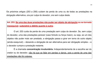 293
Os próximos artigos (253 a 256) cuidam da perda de uma ou de todas as prestações na
obrigação alternativa, ora por culpa do devedor, ora sem culpa deste.
Art. 253. Se uma das duas prestações não puder ser objeto de obrigação ou se tornada
inexequível, subsistirá o débito quanto à outra.
O art. 253 cuida da perda de uma prestação sem culpa do devedor. Se, sem culpa
do devedor, uma das prestações perecer (caso fortuito ou força maior), ou seja, se um dos
objetos não puder mais ser prestado, a obrigação passa a girar em torno do outro objeto
(ainda exequível) – deixando a obrigação de ser alternativa para ser obrigação simples – e
o devedor cumpre a prestação restante.
É a chamada concentração involuntária. Independentemente de a escolha ser do
credor ou do devedor, não há que se falar em perdas e danos, pois a perda de uma das
prestações não foi culposa.
 