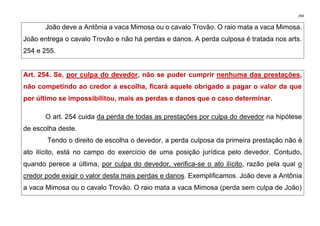 294
João deve a Antônia a vaca Mimosa ou o cavalo Trovão. O raio mata a vaca Mimosa.
João entrega o cavalo Trovão e não há perdas e danos. A perda culposa é tratada nos arts.
254 e 255.
Art. 254. Se, por culpa do devedor, não se puder cumprir nenhuma das prestações,
não competindo ao credor a escolha, ficará aquele obrigado a pagar o valor da que
por último se impossibilitou, mais as perdas e danos que o caso determinar.
O art. 254 cuida da perda de todas as prestações por culpa do devedor na hipótese
de escolha deste.
Tendo o direito de escolha o devedor, a perda culposa da primeira prestação não é
ato ilícito, está no campo do exercício de uma posição jurídica pelo devedor. Contudo,
quando perece a última, por culpa do devedor, verifica-se o ato ilícito, razão pela qual o
credor pode exigir o valor desta mais perdas e danos. Exemplificamos. João deve a Antônia
a vaca Mimosa ou o cavalo Trovão. O raio mata a vaca Mimosa (perda sem culpa de João)
 