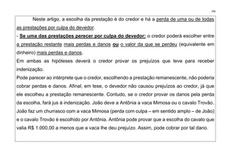296
Neste artigo, a escolha da prestação é do credor e há a perda de uma ou de todas
as prestações por culpa do devedor.
- Se uma das prestações perecer por culpa do devedor: o credor poderá escolher entre
a prestação restante mais perdas e danos ou o valor da que se perdeu (equivalente em
dinheiro) mais perdas e danos.
Em ambas as hipóteses deverá o credor provar os prejuízos que teve para receber
indenização.
Pode parecer ao intérprete que o credor, escolhendo a prestação remanescente, não poderia
cobrar perdas e danos. Afinal, em tese, o devedor não causou prejuízos ao credor, já que
ele escolheu a prestação remanescente. Contudo, se o credor provar os danos pela perda
da escolha, fará jus à indenização. João deve a Antônia a vaca Mimosa ou o cavalo Trovão.
João faz um churrasco com a vaca Mimosa (perda com culpa – em sentido amplo – de João)
e o cavalo Trovão é escolhido por Antônia. Antônia pode provar que a escolha do cavalo que
valia R$ 1.000,00 a menos que a vaca lhe deu prejuízo. Assim, pode cobrar por tal dano.
 