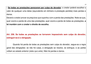 297
- Se todas as prestações perecerem por culpa do devedor: o credor poderá escolher o
valor de qualquer uma delas (equivalente em dinheiro à prestação perdida) mais perdas e
danos.
Deverá o credor provar os prejuízos que suportou com a perda das prestações. Note-se que,
quer ocorra a perda de uma das prestações, quer ocorra a perda de todas as prestações, a
lei mantém com o credor o direito de escolha.
Art. 256. Se todas as prestações se tornarem impossíveis sem culpa do devedor,
extinguir-se-á a obrigação.
Quando há perda de todas as prestações sem culpa do devedor, segue-se a regra
geral das obrigações: se não há culpa, a obrigação se resolve, se extingue, e as partes
voltam ao estado anterior (statu quo ante). Não há perdas e danos.
 