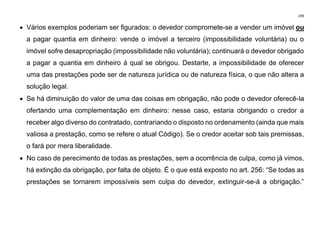 299
• Vários exemplos poderiam ser figurados: o devedor compromete-se a vender um imóvel ou
a pagar quantia em dinheiro: vende o imóvel a terceiro (impossibilidade voluntária) ou o
imóvel sofre desapropriação (impossibilidade não voluntária); continuará o devedor obrigado
a pagar a quantia em dinheiro à qual se obrigou. Destarte, a impossibilidade de oferecer
uma das prestações pode ser de natureza jurídica ou de natureza física, o que não altera a
solução legal.
• Se há diminuição do valor de uma das coisas em obrigação, não pode o devedor oferecê-la
ofertando uma complementação em dinheiro: nesse caso, estaria obrigando o credor a
receber algo diverso do contratado, contrariando o disposto no ordenamento (ainda que mais
valiosa a prestação, como se refere o atual Código). Se o credor aceitar sob tais premissas,
o fará por mera liberalidade.
• No caso de perecimento de todas as prestações, sem a ocorrência de culpa, como já vimos,
há extinção da obrigação, por falta de objeto. É o que está exposto no art. 256: “Se todas as
prestações se tornarem impossíveis sem culpa do devedor, extinguir-se-á a obrigação.”
 