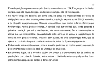 300
Essa disposição segue o mesmo princípio do já examinado art. 234. É regra geral de direito,
sempre, que não havendo culpa, ainda que presumida, não há indenização.
• Se houver culpa do devedor, por outro lado, na perda ou impossibilidade de todas as
obrigações, sendo ele o encarregado da escolha, a solução exposta no art. 255, já transcrito,
é de obrigá-lo a pagar a que por último se impossibilitou, mais perdas e danos. Sempre que
houver culpa, haverá perdas e danos. A solução legal subentende que, tendo perecido a
primeira prestação por culpa do devedor, ele, automaticamente, fez a concentração na
última que se impossibilitou. Impossibilitada esta, abre-se ao credor a possibilidade de
cobrá-la, com perdas e danos. Trata-se, sem dúvida, de uma concentração ficta, que se
opera, ao contrário do que ocorreria normalmente, antes da época do pagamento.
• Embora não seja o mais comum, pode a escolha pertencer ao credor. Assim, no caso de
perecimento das prestações, abre-se um leque de situações.
• Em primeiro lugar, se a escolha couber ao credor e o perecimento for de ambas as
prestações, por culpa do devedor, terá o credor o direito de reclamar qualquer das duas,
além da indenização pelas perdas e danos (art. 255).
 