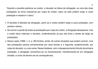 302
“Quando a escolha pertence ao credor, o devedor se libera da obrigação, se uma das duas
prestações se torna impossível por culpa do credor, salvo se este preferir exigir a outra
prestação e ressarcir o dano.”
• O devedor é liberado da obrigação, salvo se o credor preferir exigir a outra prestação, com
perdas e danos.
• Se ocorrer a perda de todas as prestações por culpa do credor, a obrigação desaparece, mas
o credor deve indenizar o devedor, evidentemente, já que não tinha o direito de exigir as
prestações.
• Serpa Lopes (1966, v. 2, p. 96) lembra, ainda, de outras situações que podem ocorrer: uma
das prestações perece primeiramente por caso fortuito e a segunda, posteriormente, por
culpa do devedor, ou vice-versa. Nessa hipótese, com o desaparecimento fortuito da primeira
prestação, a obrigação concentrou-se na remanescente, transformando-se em obrigação
simples, e como tal devem ser as consequências.
 