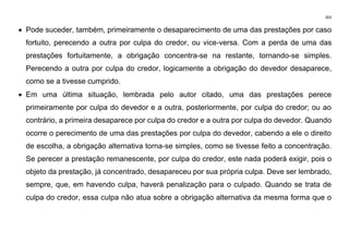 303
• Pode suceder, também, primeiramente o desaparecimento de uma das prestações por caso
fortuito, perecendo a outra por culpa do credor, ou vice-versa. Com a perda de uma das
prestações fortuitamente, a obrigação concentra-se na restante, tornando-se simples.
Perecendo a outra por culpa do credor, logicamente a obrigação do devedor desaparece,
como se a tivesse cumprido.
• Em uma última situação, lembrada pelo autor citado, uma das prestações perece
primeiramente por culpa do devedor e a outra, posteriormente, por culpa do credor; ou ao
contrário, a primeira desaparece por culpa do credor e a outra por culpa do devedor. Quando
ocorre o perecimento de uma das prestações por culpa do devedor, cabendo a ele o direito
de escolha, a obrigação alternativa torna-se simples, como se tivesse feito a concentração.
Se perecer a prestação remanescente, por culpa do credor, este nada poderá exigir, pois o
objeto da prestação, já concentrado, desapareceu por sua própria culpa. Deve ser lembrado,
sempre, que, em havendo culpa, haverá penalização para o culpado. Quando se trata de
culpa do credor, essa culpa não atua sobre a obrigação alternativa da mesma forma que o
 