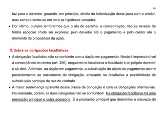 304
faz para o devedor, gerando, em princípio, direito de indenização deste para com o credor,
mas sempre tendo-se em mira as hipóteses versadas.
• Por último, cumpre lembrarmos que o ato de escolha, a concentração, não se reveste de
forma especial. Pode ser expresso pelo devedor até o pagamento e pelo credor até o
momento da propositura da ação.
2. Sobre as obrigações facultativas:
• A obrigação facultativa não se confunde com a dação em pagamento. Nesta é imprescindível
a concordância do credor (art. 356), enquanto na facultativa a faculdade é do próprio devedor
e só dele. Ademais, na dação em pagamento, a substituição do objeto do pagamento ocorre
posteriormente ao nascimento da obrigação, enquanto na facultativa a possibilidade de
substituição participa da raiz do contrato.
• A maior semelhança aparente dessa classe de obrigação é com as obrigações alternativas.
Na realidade, porém, as duas categorias não se confundem. Na obrigação facultativa há uma
prestação principal e outra acessória. É a prestação principal que determina a natureza do
 