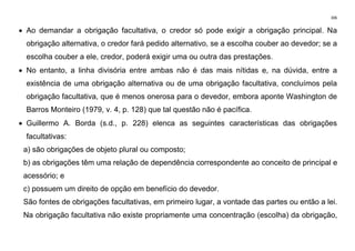 306
• Ao demandar a obrigação facultativa, o credor só pode exigir a obrigação principal. Na
obrigação alternativa, o credor fará pedido alternativo, se a escolha couber ao devedor; se a
escolha couber a ele, credor, poderá exigir uma ou outra das prestações.
• No entanto, a linha divisória entre ambas não é das mais nítidas e, na dúvida, entre a
existência de uma obrigação alternativa ou de uma obrigação facultativa, concluímos pela
obrigação facultativa, que é menos onerosa para o devedor, embora aponte Washington de
Barros Monteiro (1979, v. 4, p. 128) que tal questão não é pacífica.
• Guillermo A. Borda (s.d., p. 228) elenca as seguintes características das obrigações
facultativas:
a) são obrigações de objeto plural ou composto;
b) as obrigações têm uma relação de dependência correspondente ao conceito de principal e
acessório; e
c) possuem um direito de opção em benefício do devedor.
São fontes de obrigações facultativas, em primeiro lugar, a vontade das partes ou então a lei.
Na obrigação facultativa não existe propriamente uma concentração (escolha) da obrigação,
 
