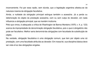 308
inconveniente. Foi por essa razão, sem dúvida, que a legislação argentina afastou-se da
natureza mesma da obrigação facultativa.
Ainda, a nulidade da obrigação principal extingue também a acessória. Já a perda ou
deterioração do objeto da prestação acessória, com ou sem culpa do devedor, em nada
influencia a obrigação principal, que se mantém incólume.
Pelo que vimos, é adequada a crítica de Washington de Barros Monteiro (1979, v. 4, p. 123)
acerca da impropriedade de denominação obrigação facultativa, pois o que é obrigatório não
pode ser facultativo. Melhor seria denominá-las obrigações com faculdade de substituição de
objeto.
Na verdade, obrigação facultativa é uma obrigação comum, que tem por objeto uma só
prestação, com uma faculdade atribuída ao devedor. Em nossa lei, sua disciplina básica deve
ser vista à luz das obrigações singelas.
 