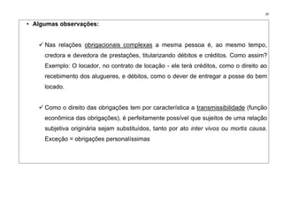 30
• Algumas observações:
✓ Nas relações obrigacionais complexas a mesma pessoa é, ao mesmo tempo,
credora e devedora de prestações, titularizando débitos e créditos. Como assim?
Exemplo: O locador, no contrato de locação - ele terá créditos, como o direito ao
recebimento dos alugueres, e débitos, como o dever de entregar a posse do bem
locado.
✓ Como o direito das obrigações tem por característica a transmissibilidade (função
econômica das obrigações), é perfeitamente possível que sujeitos de uma relação
subjetiva originária sejam substituídos, tanto por ato inter vivos ou mortis causa.
Exceção = obrigações personalíssimas
 