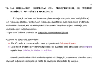 309
7.6. DAS OBRIGAÇÕES COMPLEXAS COM MULTIPLICIDADE DE SUJEITOS
(DIVISÍVEIS, INDIVISÍVEIS E SOLIDÁRIAS)
A obrigação será ser simples ou complexa (ou seja, composta, com multiplicidade)
em relação ao objeto e, também, em relação aos sujeitos: se tiver mais de um credor e/ou
mais de um devedor, ela será complexa/composta em relação ao sujeito = ou seja, uma
obrigação com múltiplos sujeitos.
*** por isso, também chamada de obrigação subjetivamente plurais.
Quando, na obrigação, concorrem:
a) Um só credor e um só devedor, essa obrigação será única ou simples.
b)Mais de um credor e devedor (multiplicidade de sujeitos), essa obrigação será complexa
e poderá ser divisível, indivisível ou solidária.
Havendo pluralidade/multiplicidade de sujeitos na obrigação, a doutrina a classifica como
divisível, indivisível e solidária em razão de haver uma pluralidade de sujeitos.
 