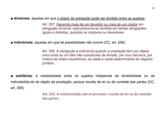 310
■ divisíveis: aquelas em que o objeto da prestação pode ser dividido entre os sujeitos;
Art. 257. Havendo mais de um devedor ou mais de um credor em
obrigação divisível, esta presume-se dividida em tantas obrigações,
iguais e distintas, quantos os credores ou devedores.
■ indivisíveis: aquelas em que tal possibilidade não ocorre (CC, art. 258):
Art. 258. A obrigação é indivisível quando a prestação tem por objeto
uma coisa ou um fato não suscetíveis de divisão, por sua natureza, por
motivo de ordem econômica, ou dada a razão determinante do negócio
jurídico.
■ solidárias: a solidariedade entre os sujeitos independe da divisibilidade ou da
indivisibilida-de do objeto da prestação, porque resulta da lei ou da vontade das partes (CC,
art. 265).
Art. 265. A solidariedade não se presume; resulta da lei ou da vontade
das partes.
 