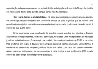 313
a prestação toda para apenas um ou poderá dividir a obrigação entre os dois? Logo, há duvida
e é necessário dirimir essa dúvida porque senão não há liberação.
Em regra, temos a divisibilidade, no caso das obrigações subjetivamente plurais,
em que há pluralidade subjetiva em um ou em ambos os polo. Significa que se houver uma
pluralidade de sujeitos, considera-se que cada devedor ou cada credor só é devedor ou só é
credor da sua quota-parte.
Ainda que tenha uma pluralidade de sujeitos, esses sujeitos têm direitos e deveres
autônomos e independentes, como se, por ficção, houvesse uma multiplicidade de relações
jurídicas individualizadas. Por exemplo, se um lado, há um devedor devendo R$ 90 e, de outro,
três credores, em regra, o devedor deve 30 para cada um (sendo divisível). Dessa forma, é
como se houvesse três relações jurídicas individualizadas com cada um desses credores.
Assim, para ser adimplente, ele deve entregar a cada credor a sua quota-parte (30) e cada
credor só pode exigir a sua respectiva quota (30).
 