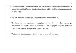 31
✓ Os sujeitos podem ser determinados ou determináveis, desde que estes possam, a
posteriori, ser identificados (indeterminabilidade subjetiva). Exemplos: promessa de
recompensa.
✓ Não se admite indeterminação absoluta (sem credor ou devedor)
✓ Os elementos sempre precisam ser dúplices (credor e devedor) - Sem a presença
simultânea dos sujeitos ativos e passivos não há obrigação. Ninguém pode ser
credor de si mesmo, sob pena de causar confusão.
✓ Pode existir pluralidade de sujeitos - mais de um credor/devedor
 