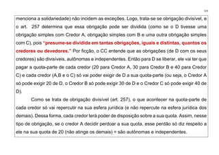 319
menciona a solidariedade) não incidem as exceções. Logo, trata-se se obrigação divisível, e
o art. 257 determina que essa obrigação pode ser dividida (como se o D tivesse uma
obrigação simples com Credor A, obrigação simples com B e uma outra obrigação simples
com C), pois “presume-se dividida em tantas obrigações, iguais e distintas, quantos os
credores ou devedores.” Por ficção, o CC entende que as obrigações (de D com os seus
credores) são divisíveis, autônomas e independentes. Então para D se liberar, ele vai ter que
pagar a quota-parte de cada credor (20 para Credor A, 30 para Credor B e 40 para Credor
C) e cada credor (A,B e o C) só vai poder exigir de D a sua quota-parte (ou seja, o Credor A
só pode exigir 20 de D, o Credor B só pode exigir 30 de D e o Credor C só pode exigir 40 de
D).
Como se trata de obrigação divisível (art. 257), o que acontecer na quota-parte de
cada credor só vai repercutir na sua esfera jurídica (e não repercute na esfera jurídica dos
demais). Dessa forma, cada credor terá poder de disposição sobre a sua quota. Assim, nesse
tipo de obrigação, se o credor A decidir perdoar a sua quota, esse perdão só diz respeito a
ele na sua quota de 20 (não atinge os demais) = são autônomas e independentes.
 