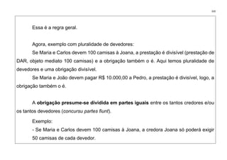 320
Essa é a regra geral.
Agora, exemplo com pluralidade de devedores:
Se Maria e Carlos devem 100 camisas à Joana, a prestação é divisível (prestação de
DAR, objeto mediato 100 camisas) e a obrigação também o é. Aqui temos pluralidade de
devedores e uma obrigação divisível.
Se Maria e João devem pagar R$ 10.000,00 a Pedro, a prestação é divisível, logo, a
obrigação também o é.
A obrigação presume-se dividida em partes iguais entre os tantos credores e/ou
os tantos devedores (concursu partes fiunt).
Exemplo:
- Se Maria e Carlos devem 100 camisas à Joana, a credora Joana só poderá exigir
50 camisas de cada devedor.
 
