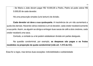 321
- Se Maria e João devem pagar R$ 10.000,00 a Pedro, Pedro só pode cobrar R$
5.000,00 de cada devedor.
Há uma presunção simples (iuris tantum) de divisão.
Cada devedor só deve a sua quota-parte. A insolvência de um não aumentará a
quota dos demais. Havendo vários credores e um só devedor, cada credor receberá somente
a sua parte. Assim, se alguém se obriga a entregar duas sacas de café a dois credores, cada
credor receberá uma saca.
Contudo, a vontade ou a lei podem estabelecer divisão em partes desiguais.
Na questão condominial, por exemplo, as despesas são pagas e os frutos
recebidos na proporção da quota condominial (vide art. 1.315 do CC).
Essa for a regra, mas temos duas exceções: indivisibilidade e solidariedade
 