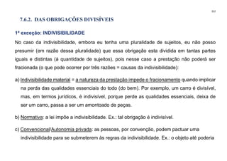 322
7.6.2. DAS OBRIGAÇÕES DIVISÍVEIS
1ª exceção: INDIVISIBILIDADE
No caso da indivisibilidade, embora eu tenha uma pluralidade de sujeitos, eu não posso
presumir (em razão dessa pluralidade) que essa obrigação esta dividida em tantas partes
iguais e distintas (à quantidade de sujeitos), pois nesse caso a prestação não poderá ser
fracionada (o que pode ocorrer por três razões = causas da indivisibilidade):
a) Indivisibilidade material = a natureza da prestação impede o fracionamento quando implicar
na perda das qualidades essenciais do todo (do bem). Por exemplo, um carro é divisível,
mas, em termos jurídicos, é indivisível, porque perde as qualidades essenciais, deixa de
ser um carro, passa a ser um amontoado de peças.
b) Normativa: a lei impõe a indivisibilidade. Ex.: tal obrigação é indivisível.
c) Convencional/Autonomia privada: as pessoas, por convenção, podem pactuar uma
indivisibilidade para se submeterem às regras da indivisibilidade. Ex.: o objeto até poderia
 
