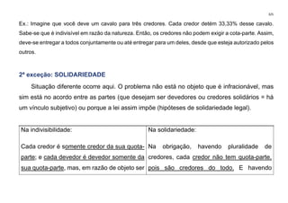 325
Ex.: Imagine que você deve um cavalo para três credores. Cada credor detém 33,33% desse cavalo.
Sabe-se que é indivisível em razão da natureza. Então, os credores não podem exigir a cota-parte. Assim,
deve-se entregar a todos conjuntamente ou até entregar para um deles, desde que esteja autorizado pelos
outros.
2ª exceção: SOLIDARIEDADE
Situação diferente ocorre aqui. O problema não está no objeto que é infracionável, mas
sim está no acordo entre as partes (que desejam ser devedores ou credores solidários = há
um vínculo subjetivo) ou porque a lei assim impõe (hipóteses de solidariedade legal).
Na indivisibilidade:
Cada credor é somente credor da sua quota-
parte; e cada devedor é devedor somente da
sua quota-parte, mas, em razão de objeto ser
Na solidariedade:
Na obrigação, havendo pluralidade de
credores, cada credor não tem quota-parte,
pois são credores do todo. E havendo
 