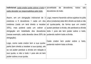 326
indivisível, cada credor pode cobrar o todo e
cada devedor se responsabiliza pelo todo.
Assim, em um obrigação indivisível de 3
credores e 5 devedores = cada um dos
credores (cada um terá direito a receber
33%), mas poderá cada um cobrar a
obrigação em totalidade dos devedores
(nesse exemplo, cada devedor deve 20% da
obrigação).
Logo, como cada credor tem a sua quota-
parte (tem direito a receber a sua quota), ele
so vai poder perdoar a dívida em relação à
sua quota, e não o todo = pois ele só tem
poder sobre a sua quota.
pluralidade de devedores, todos são
devedores do todo.
Logo, mesmo havendo vários sujeitos no pólo
ativo (credores) eles têm direito ao todo e não
só quota-parte, de forma que um credor
quiser perdoar a dívida, ele perdoará a dívida
toda = pois ele tem poder sobre o todo,
podendo redimir toda a dívida.
Cada credor tem poder sobre o todo,
podendo redimir toda a dívida.
 