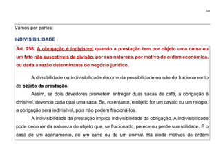328
Vamos por partes:
INDIVISIBILIDADE :
Art. 258. A obrigação é indivisível quando a prestação tem por objeto uma coisa ou
um fato não suscetíveis de divisão, por sua natureza, por motivo de ordem econômica,
ou dada a razão determinante do negócio jurídico.
A divisibilidade ou indivisibilidade decorre da possibilidade ou não de fracionamento
do objeto da prestação.
Assim, se dois devedores prometem entregar duas sacas de café, a obrigação é
divisível, devendo cada qual uma saca. Se, no entanto, o objeto for um cavalo ou um relógio,
a obrigação será indivisível, pois não podem fracioná-los.
A indivisibilidade da prestação implica indivisibilidade da obrigação. A indivisibilidade
pode decorrer da natureza do objeto que, se fracionado, perece ou perde sua utilidade. É o
caso de um apartamento, de um carro ou de um animal. Há ainda motivos de ordem
 