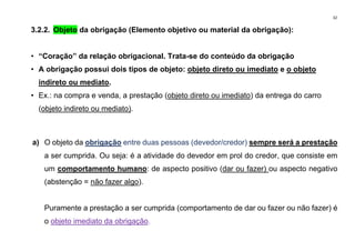 32
3.2.2. Objeto da obrigação (Elemento objetivo ou material da obrigação):
• “Coração” da relação obrigacional. Trata-se do conteúdo da obrigação
• A obrigação possui dois tipos de objeto: objeto direto ou imediato e o objeto
indireto ou mediato.
• Ex.: na compra e venda, a prestação (objeto direto ou imediato) da entrega do carro
(objeto indireto ou mediato).
a) O objeto da obrigação entre duas pessoas (devedor/credor) sempre será a prestação
a ser cumprida. Ou seja: é a atividade do devedor em prol do credor, que consiste em
um comportamento humano: de aspecto positivo (dar ou fazer) ou aspecto negativo
(abstenção = não fazer algo).
Puramente a prestação a ser cumprida (comportamento de dar ou fazer ou não fazer) é
o objeto imediato da obrigação.
 