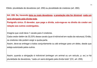 331
Efeito: pluralidade de devedores (art. 259) ou pluralidade de credores (art. 260).
Art. 259. Se, havendo dois ou mais devedores, a prestação não for divisível, cada um
será obrigado pela dívida toda.
Parágrafo único. O devedor, que paga a dívida, sub-roga-se no direito do credor em
relação aos outros coobrigados.
Imagine que você deve 1 cavalo para 3 credores.
Cada credor detém de 33,33% desse cavalo (que é indivisível em razão da natureza). Então,
os credores não podem exigir a quota-parte.
Assim, deve-se entregar a todos conjuntamente ou até entregar para um deles, desde que
esteja autorizado pelos outros.
Assim, quando a obrigação é indivisível (entregar um animal ou um veículo, p. ex.) e há
pluralidade de devedores, “cada um será obrigado pela dívida toda” (CC, art. 259).
 