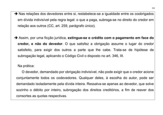 333
➔ Nas relações dos devedores entre si, restabelece-se a igualdade entre os coobrigados
em dívida indivisível pela regra legal: o que a paga, subroga-se no direito do credor em
relação aos outros (CC, art. 259, parágrafo único).
➔ Assim, por uma ficção jurídica, extingue-se o crédito com o pagamento em face do
credor, e não do devedor. O que satisfez a obrigação assume o lugar do credor
satisfeito, para exigir dos outros a parte que lhe cabe. Trata-se de hipótese de
subrogação legal, aplicando o Código Civil o disposto no art. 346, III.
Na prática:
O devedor, demandado por obrigação indivisível, não pode exigir que o credor acione
conjuntamente todos os codevedores. Qualquer deles, à escolha do autor, pode ser
demandado isoladamente pela dívida inteira. Ressalva-se apenas ao devedor, que solve
sozinho o débito por inteiro, subrogação dos direitos creditórios, a fim de reaver dos
consortes as quotas respectivas.
 
