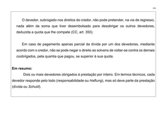 334
O devedor, subrogado nos direitos do credor, não pode pretender, na via de regresso,
nada além da soma que tiver desembolsado para desobrigar os outros devedores,
deduzida a quota que lhe compete (CC, art. 350).
Em caso de pagamento apenas parcial da dívida por um dos devedores, mediante
acordo com o credor, não se pode negar o direito ao solvens de voltar-se contra os demais
coobrigados, pela quantia que pagou, se superior à sua quota.
Em resumo:
Dois ou mais devedores obrigados à prestação por inteiro. Em termos técnicos, cada
devedor responde pelo todo (responsabilidade ou Haftung), mas só deve parte da prestação
(dívida ou Schuld).
 