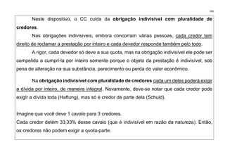 336
Neste dispositivo, o CC cuida da obrigação indivisível com pluralidade de
credores.
Nas obrigações indivisíveis, embora concorram várias pessoas, cada credor tem
direito de reclamar a prestação por inteiro e cada devedor responde também pelo todo.
A rigor, cada devedor só deve a sua quota, mas na obrigação indivisível ele pode ser
compelido a cumpri-la por inteiro somente porque o objeto da prestação é indivisível, sob
pena de alteração na sua substância, perecimento ou perda do valor econômico.
Na obrigação indivisível com pluralidade de credores cada um deles poderá exigir
a dívida por inteiro, de maneira integral. Novamente, deve-se notar que cada credor pode
exigir a dívida toda (Haftung), mas só é credor de parte dela (Schuld).
Imagine que você deve 1 cavalo para 3 credores.
Cada credor detém 33,33% desse cavalo (que é indivisível em razão da natureza). Então,
os credores não podem exigir a quota-parte.
 