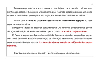 337
Aquele credor que recebe o todo paga, em dinheiro, aos demais credores seus
quinhões no crédito. Há, contudo, um problema a ser resolvido pela lei: o risco de um credor
receber a totalidade da prestação e não pagar aos demais seus quinhões no crédito.
Assim, para o devedor pagar bem (leia-se ficar liberado da obrigação) só deve
pagar de duas maneiras:
a) Pagando a todos os credores conjuntamente. Os credores, evidentemente, podem
outorgar procuração para que uns recebam pelos outros. I – a todos conjuntamente;
b) Pagar a apenas um dos credores exigindo deste uma garantia representada por um
bem móvel ou imóvel. É a chamada caução de ratificação. Ratificação, pois confirma que o
pagamento pelo devedor ocorreu. II – a um, dando este caução de ratificação dos outros
credores.
Quanto aos efeitos deste dispositivo podemos imaginar três situações.
 