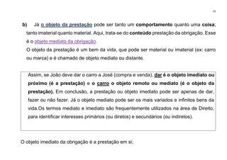 33
b) Já o objeto da prestação pode ser tanto um comportamento quanto uma coisa;
tanto imaterial quanto material. Aqui, trata-se do conteúdo prestação da obrigação. Esse
é o objeto mediato da obrigação.
O objeto da prestação é um bem da vida, que pode ser material ou imaterial (ex: carro
ou marca) e é chamado de objeto mediato ou distante.
Assim, se João deve dar o carro a José (compra e venda), dar é o objeto imediato ou
próximo (é a prestação) e o carro o objeto remoto ou mediato (é o objeto da
prestação). Em conclusão, a prestação ou objeto imediato pode ser apenas de dar,
fazer ou não fazer. Já o objeto mediato pode ser os mais variados e infinitos bens da
vida.Os termos mediato e imediato são frequentemente utilizados na área de Direito,
para identificar interesses primários (ou diretos) e secundários (ou indiretos).
O objeto imediato da obrigação é a prestação em si;
 
