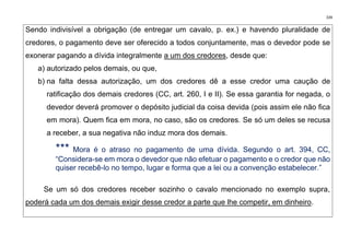 339
Sendo indivisível a obrigação (de entregar um cavalo, p. ex.) e havendo pluralidade de
credores, o pagamento deve ser oferecido a todos conjuntamente, mas o devedor pode se
exonerar pagando a dívida integralmente a um dos credores, desde que:
a) autorizado pelos demais, ou que,
b) na falta dessa autorização, um dos credores dê a esse credor uma caução de
ratificação dos demais credores (CC, art. 260, I e II). Se essa garantia for negada, o
devedor deverá promover o depósito judicial da coisa devida (pois assim ele não fica
em mora). Quem fica em mora, no caso, são os credores. Se só um deles se recusa
a receber, a sua negativa não induz mora dos demais.
*** Mora é o atraso no pagamento de uma dívida. Segundo o art. 394, CC,
“Considera-se em mora o devedor que não efetuar o pagamento e o credor que não
quiser recebê-lo no tempo, lugar e forma que a lei ou a convenção estabelecer.”
Se um só dos credores receber sozinho o cavalo mencionado no exemplo supra,
poderá cada um dos demais exigir desse credor a parte que lhe competir, em dinheiro.
 