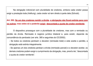 341
Na obrigação indivisível com pluralidade de credores, embora cada credor possa
exigir a prestação toda (Haftung), cada credor só tem direito à parte dela (Schuld).
Art. 262. Se um dos credores remitir a dívida, a obrigação não ficará extinta para com
os outros; mas estes só a poderão exigir, descontada a quota do credor remitente.
O dispositivo prossegue com a pluralidade de credores, mas com a remissão ou
perdão da dívida. Remissão é negócio jurídico bilateral e, para existir, depende da
concordância do perdoado (ver arts. 385 e seguintes do CC/2002).
- Se todos os credores perdoam o devedor (remissão total) e este aceita o perdão, a
obrigação está extinta integralmente.
- Se apenas um dos credores perdoar a dívida (remissão parcial) e o devedor aceitar, os
demais credores podem exigir o cumprimento da obrigação, mas, prevê a lei, “descontada
a quota do credor remitente”.
 