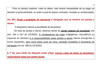 343
Para os demais credores, nada se altera, mas haverá necessidade de se pagar ao
devedor a quota perdoada, ou sobre a qual se operou confusão, novação ou compensação.
Art. 263. Perde a qualidade de indivisível a obrigação que se resolver em perdas e
danos.
O dispositivo retoma a pluralidade de devedores.
Se trata de perdas e danos, estamos diante da perda culposa da prestação (ver
arts. 234 e 247 do CC/2002). A consequência da culpa (negligência, imprudência ou
imperícia do devedor) é a responsabilidade pelas perdas e danos (danos emergentes e
lucros cessantes), bem como pelos juros de mora, correção monetária e honorários de
advogado (ver art. 389 do CC/2002).
§ 1º Se, para efeito do disposto neste artigo, houver culpa de todos os devedores,
responderão todos por partes iguais.
 