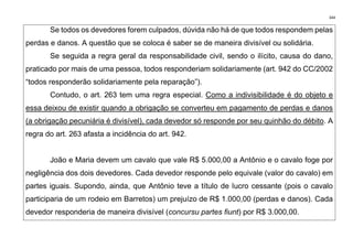 344
Se todos os devedores forem culpados, dúvida não há de que todos respondem pelas
perdas e danos. A questão que se coloca é saber se de maneira divisível ou solidária.
Se seguida a regra geral da responsabilidade civil, sendo o ilícito, causa do dano,
praticado por mais de uma pessoa, todos responderiam solidariamente (art. 942 do CC/2002
“todos responderão solidariamente pela reparação”).
Contudo, o art. 263 tem uma regra especial. Como a indivisibilidade é do objeto e
essa deixou de existir quando a obrigação se converteu em pagamento de perdas e danos
(a obrigação pecuniária é divisível), cada devedor só responde por seu quinhão do débito. A
regra do art. 263 afasta a incidência do art. 942.
João e Maria devem um cavalo que vale R$ 5.000,00 a Antônio e o cavalo foge por
negligência dos dois devedores. Cada devedor responde pelo equivale (valor do cavalo) em
partes iguais. Supondo, ainda, que Antônio teve a título de lucro cessante (pois o cavalo
participaria de um rodeio em Barretos) um prejuízo de R$ 1.000,00 (perdas e danos). Cada
devedor responderia de maneira divisível (concursu partes fiunt) por R$ 3.000,00.
 