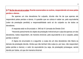 345
§ 2º Se for de um só a culpa, ficarão exonerados os outros, respondendo só esse pelas
perdas e danos.
Se apenas um dos devedores for culpado, dúvida não há de que apenas ele
responderá pelas perdas e danos. A questão que se coloca é saber se, pelo equivalente
(valor da prestação perdida) a responsabilidade será só do culpado ou de todos os
devedores.
A resposta está no Enunciado n. 540 da VI Jornada de Direito Civil:
“Havendo perecimento do objeto da prestação indivisível por culpa de apenas um dos
devedores, todos respondem, de maneira divisível, pelo equivalente e só o culpado, pelas
perdas e danos”.
A lógica do enunciado é a seguinte: a culpa de um dos devedores não libera os
demais da prestação devida. Ainda que não tenham tido culpa (e, por isso, não respondam
pelas perdas e danos), o valor do equivalente (ou seja, da prestação) prossegue, sendo
devido por todos, só que de maneira divisível.
 