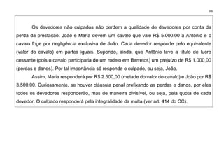 346
Os devedores não culpados não perdem a qualidade de devedores por conta da
perda da prestação. João e Maria devem um cavalo que vale R$ 5.000,00 a Antônio e o
cavalo foge por negligência exclusiva de João. Cada devedor responde pelo equivalente
(valor do cavalo) em partes iguais. Supondo, ainda, que Antônio teve a título de lucro
cessante (pois o cavalo participaria de um rodeio em Barretos) um prejuízo de R$ 1.000,00
(perdas e danos). Por tal importância só responde o culpado, ou seja, João.
Assim, Maria responderá por R$ 2.500,00 (metade do valor do cavalo) e João por R$
3.500,00. Curiosamente, se houver cláusula penal prefixando as perdas e danos, por eles
todos os devedores responderão, mas de maneira divisível, ou seja, pela quota de cada
devedor. O culpado responderá pela integralidade da multa (ver art. 414 do CC).
 