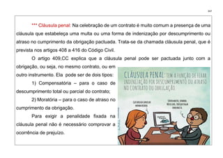 347
*** Cláusula penal: Na celebração de um contrato é muito comum a presença de uma
cláusula que estabeleça uma multa ou uma forma de indenização por descumprimento ou
atraso no cumprimento da obrigação pactuada. Trata-se da chamada cláusula penal, que é
prevista nos artigos 408 a 416 do Código Civil.
O artigo 409,CC explica que a cláusula penal pode ser pactuada junto com a
obrigação, ou seja, no mesmo contrato, ou em
outro instrumento. Ela pode ser de dois tipos:
1) Compensatória – para o caso de
descumprimento total ou parcial do contrato;
2) Moratória – para o caso de atraso no
cumprimento da obrigação.
Para exigir a penalidade fixada na
cláusula penal não é necessário comprovar a
ocorrência de prejuízo.
 
