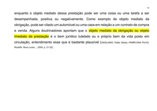 34
enquanto o objeto mediato dessa prestação pode ser uma coisa ou uma tarefa a ser
desempenhada, positiva ou negativamente. Como exemplo de objeto mediato da
obrigação, pode ser citado um automóvel ou uma casa em relação a um contrato de compra
e venda. Alguns doutrinadores apontam que o objeto mediato da obrigação ou objeto
imediato da prestação é o bem jurídico tutelado ou o próprio bem da vida posto em
circulação, entendimento esse que é bastante plausível (GAGLIANO, Pablo Stolze; PAMPLONA FILHO,
Rodolfo. Novo curso..., 2004, p. 21-22).
 